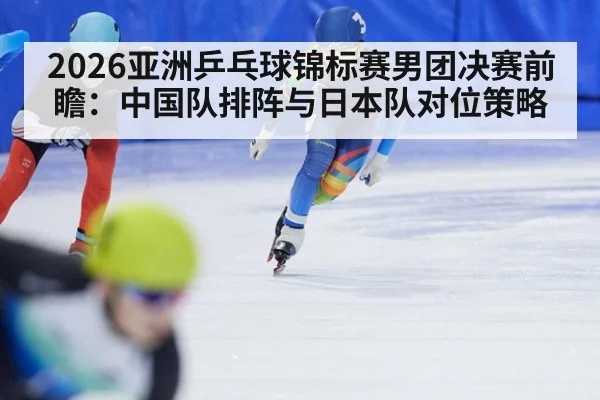2026亚洲乒乓球锦标赛男团决赛前瞻：中国队排阵与日本队对位策略